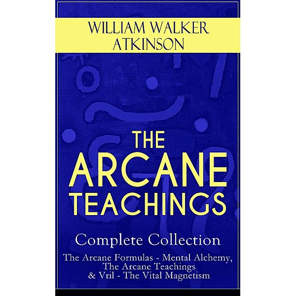 THE ARCANE TEACHINGS - Complete Collection: The Arcane Formulas - Mental Alchemy, The Arcane Teachings & Vril - The Vital Magnetism, William Walker Atkinson