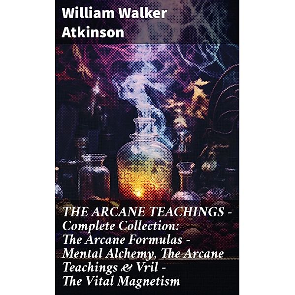 THE ARCANE TEACHINGS - Complete Collection: The Arcane Formulas - Mental Alchemy, The Arcane Teachings & Vril - The Vital Magnetism, William Walker Atkinson