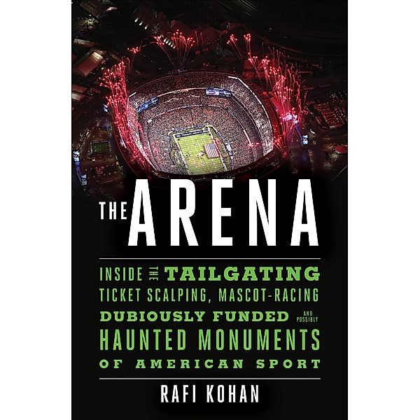 The Arena: Inside the Tailgating, Ticket-Scalping, Mascot-Racing, Dubiously Funded, and Possibly Haunted Monuments of American Sport, Rafi Kohan