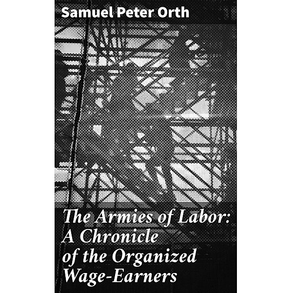The Armies of Labor: A Chronicle of the Organized Wage-Earners, Samuel Peter Orth