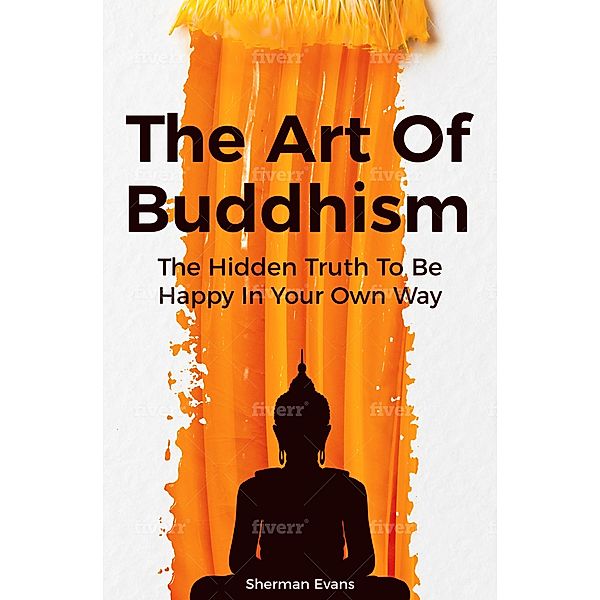 The Art Of Buddhism: The Hidden Truth To Be Happy In Your Own Way, Sherman Evans