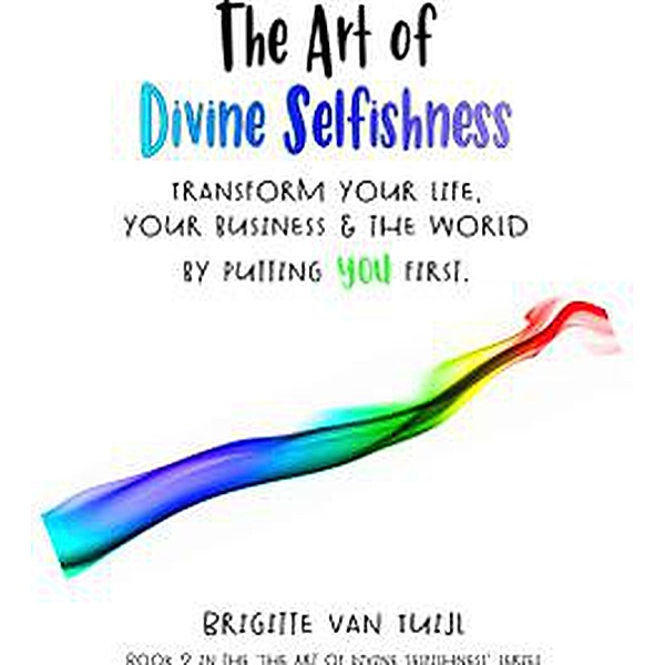 The Art of Divine Selfishness - Transform Your Life, Your Business & the World by Putting You First / The Art of Divine Selfishness, Brigitte van Tuijl