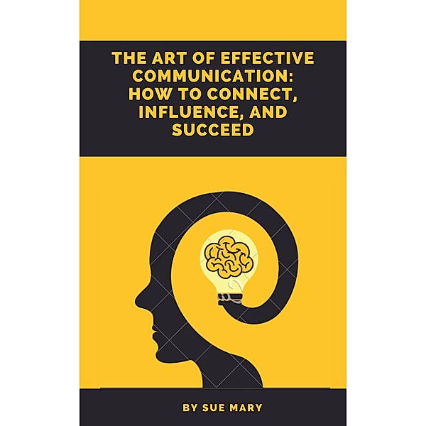The Art of Effective Communication: How to Connect, Influence, and Succeed, Sue Mary