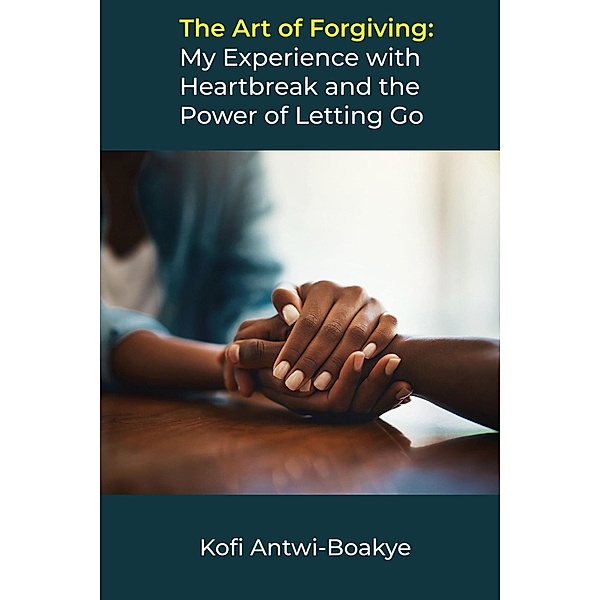 The Art of Forgiving: My Experience with Heartbreak and the Power of Letting Go, Kofi Antwi Boakye