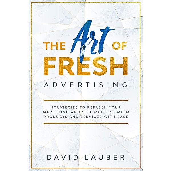 The Art Of Fresh Advertising - Strategies To Refresh Your Marketing And Sell More Premium Products And Services With Ease, David Lauber
