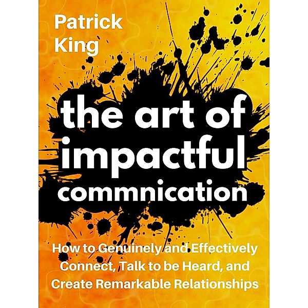 The Art of Impactful Communication: How to Genuinely and Effectively Connect, Talk to be Heard, and Create Remarkable Relationships, Patrick King