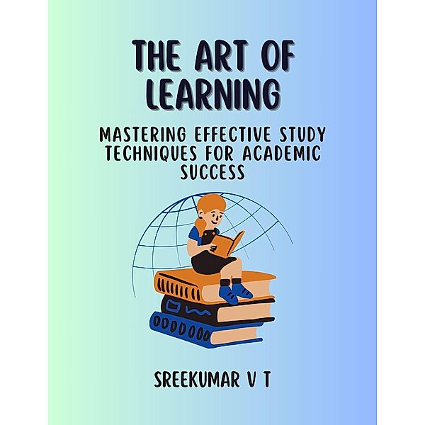 The Art of Learning: Mastering Effective Study Techniques for Academic Success, Sreekumar V T