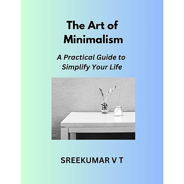 The Art of Minimalism: A Practical Guide to Simplify Your Life, Sreekumar V T