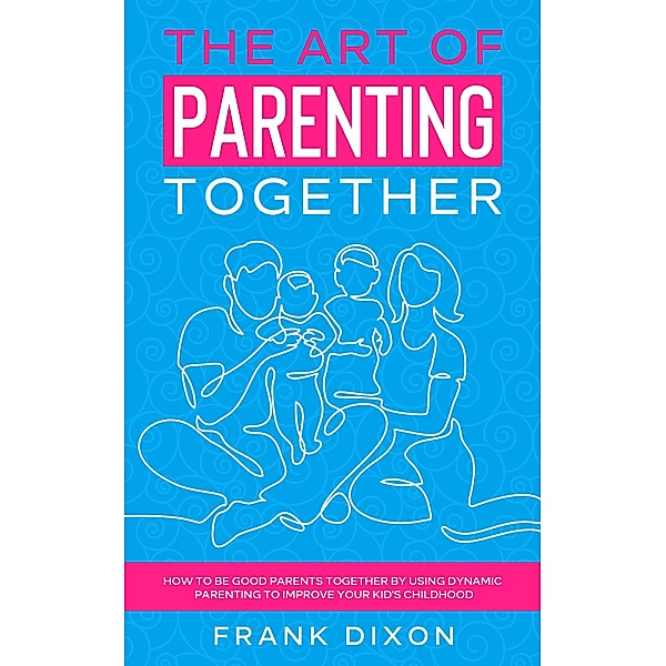 The Art of Parenting Together: How to Be Good Parents Together by Using Dynamic Parenting to Improve Your Kid's Childhood (The Master Parenting Series, #16) / The Master Parenting Series, Frank Dixon