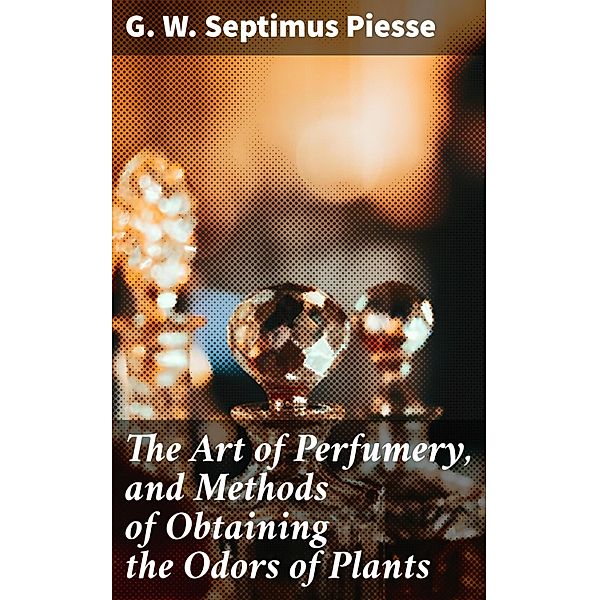 The Art of Perfumery, and Methods of Obtaining the Odors of Plants, G. W. Septimus Piesse