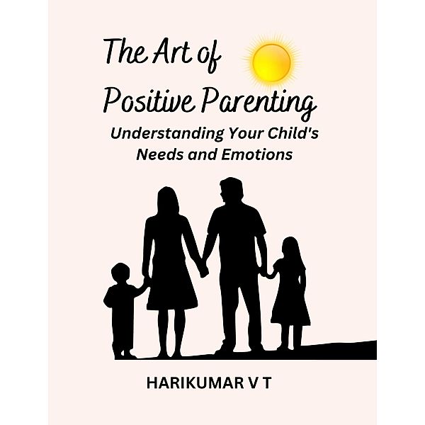 The Art of Positive Parenting: Understanding Your Child's Needs and Emotions, Harikumar V T
