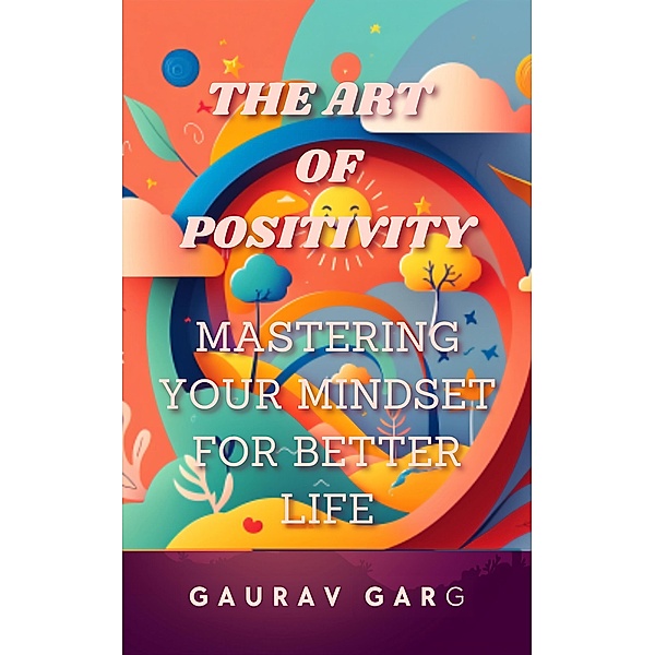 The Art of Positivity:  Mastering Your Mindset for a Better Life, Gaurav Garg