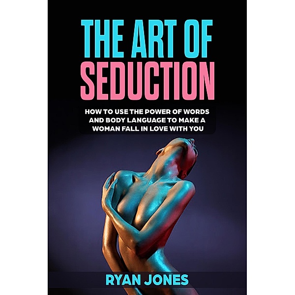The Art of Seduction. Learn How To Use The Power Of Words And Body Language To Make A Woman Fall In Love With You, Ryan Jones