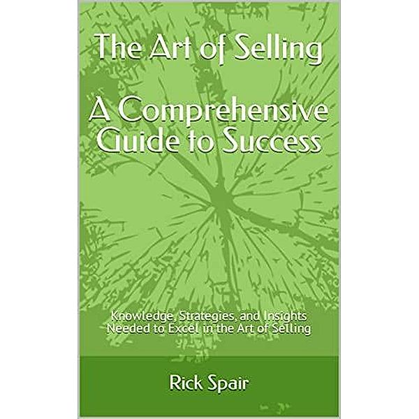 The Art of Selling - A Comprehensive Guide to Success: Knowledge, Strategies, and Insights Needed to Excel in the Art of Selling, Rick Spair