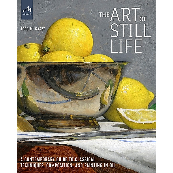 The Art of Still Life: A Contemporary Guide to Classical Techniques, Composition, and Painting in Oil, Todd M. Casey