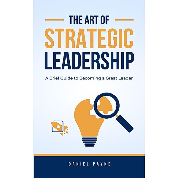 The Art of Strategic Leadership: A Brief Guide to Becoming a Great Leader, Daniel Payne