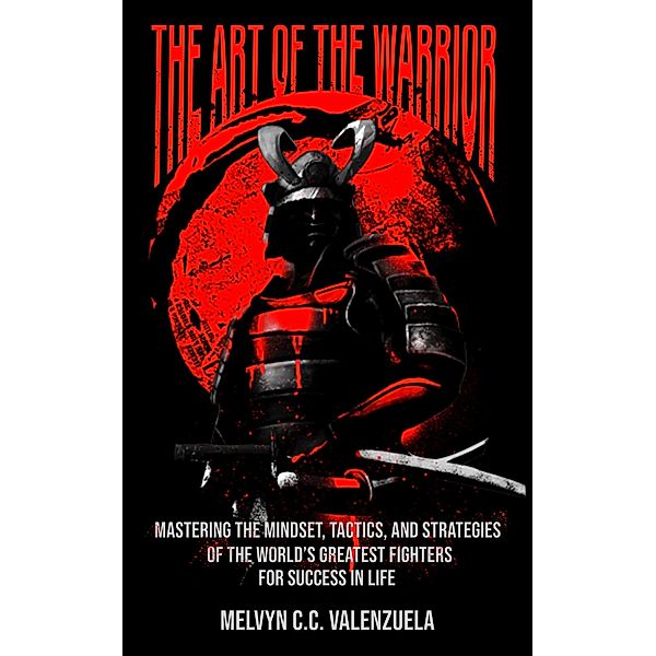 The Art of the Warrior: Mastering the Mindset, Tactics, and Strategies of the World's Greatest Fighters For Success In Life, Melvyn C. C. Valenzuela