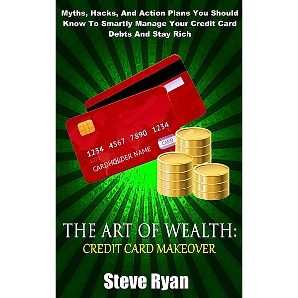 The Art Of Wealth: Credit Card Makeover: Myths, Hacks, And Action Plans You Should Know To Smartly Manage Your Credit Card Debts And Stay Rich, Steve Ryan