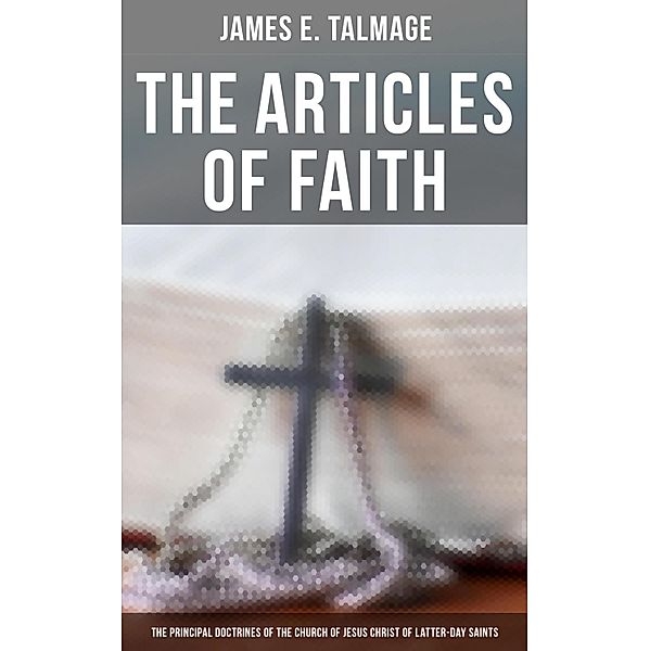 The Articles of Faith: The Principal Doctrines of the Church of Jesus Christ of Latter-Day Saints, James E. Talmage