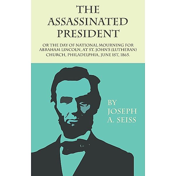 The Assassinated President - Or The Day of National Mourning for Abraham Lincoln, At St. John's (Lutheran) Church, Philadelphia, June 1st, 1865., Joseph Augustus Seiss