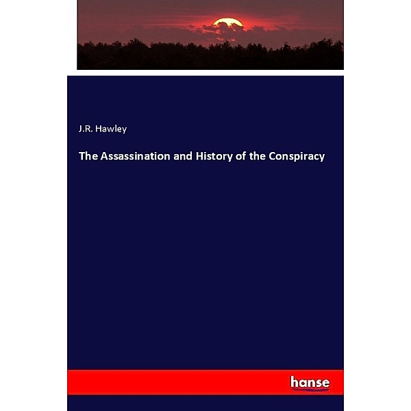 The Assassination and History of the Conspiracy, J. R. Hawley