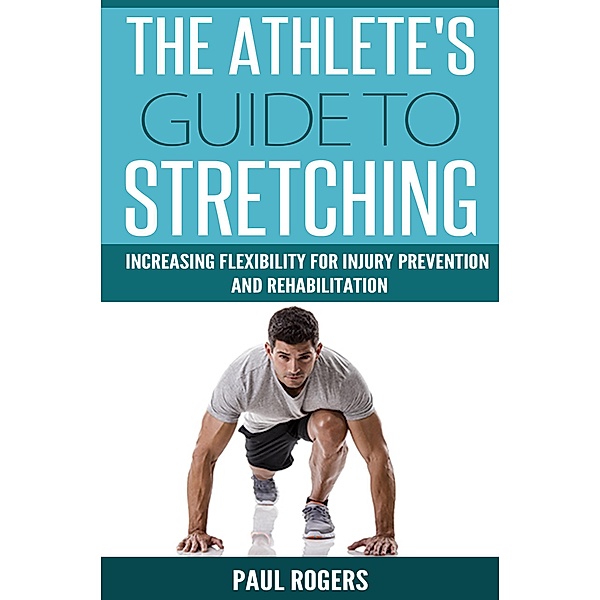 The Athlete's Guide to Stretching: Increasing Flexibility For Inury Prevention And Rehabilitation, Paul Rogers
