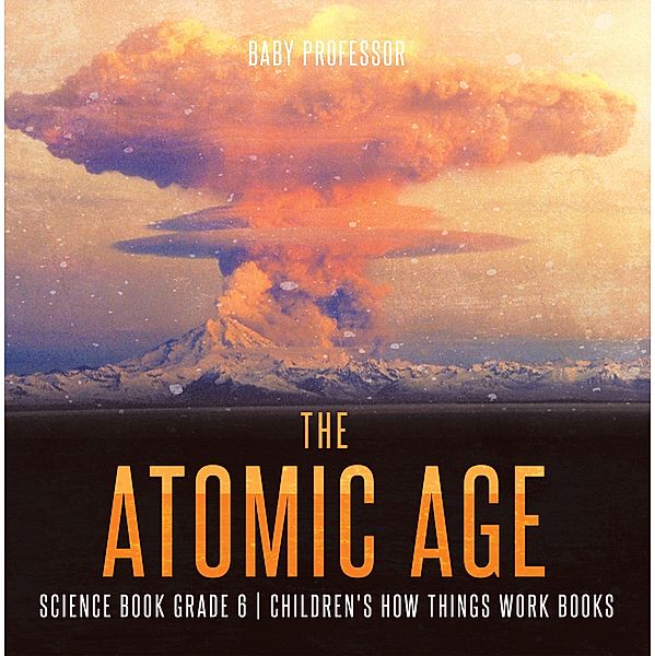 The Atomic Age - Science Book Grade 6 | Children's How Things Work Books / Baby Professor, Baby