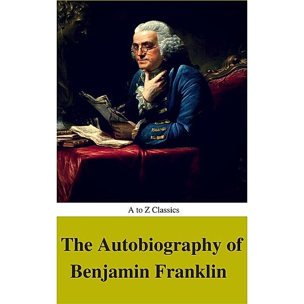 The Autobiography of Benjamin Franklin (Complete Version, Best Navigation, Active TOC) (A to Z Classics), Benjamin Franklin, Atoz Classics, "Franklin, Benjamin"