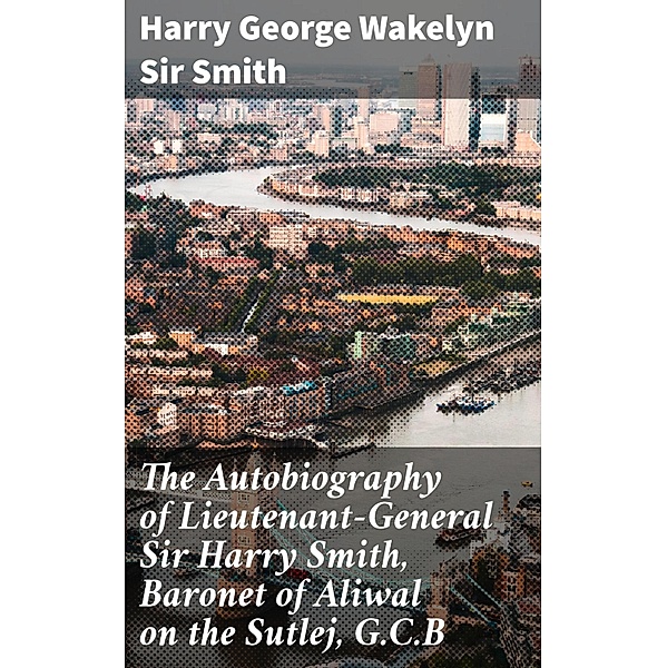 The Autobiography of Lieutenant-General Sir Harry Smith, Baronet of Aliwal on the Sutlej, G.C.B, Harry George Wakelyn Smith