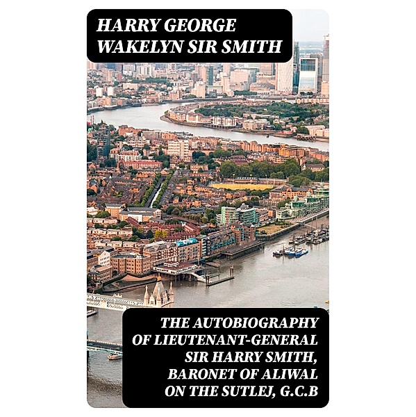 The Autobiography of Lieutenant-General Sir Harry Smith, Baronet of Aliwal on the Sutlej, G.C.B, Harry George Wakelyn Smith