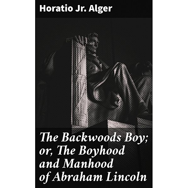 The Backwoods Boy; or, The Boyhood and Manhood of Abraham Lincoln, Horatio Jr. Alger