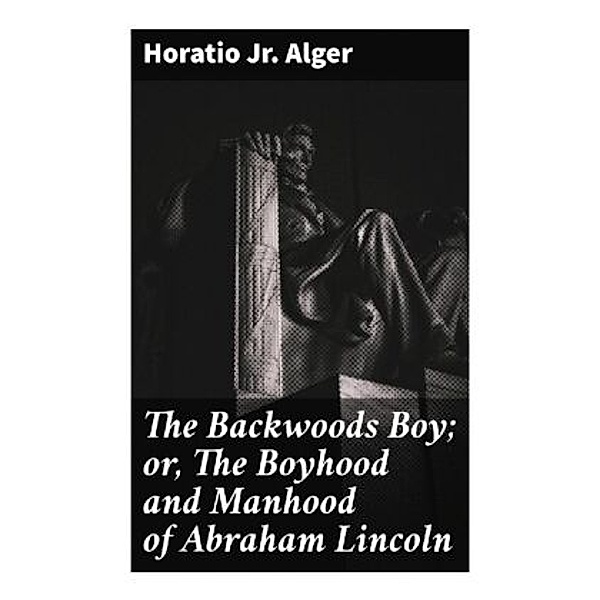The Backwoods Boy; or, The Boyhood and Manhood of Abraham Lincoln, Horatio, Jr. Alger