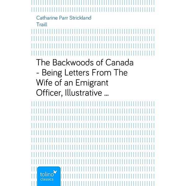 The Backwoods of Canada - Being Letters From The Wife of an Emigrant Officer, Illustrative of the Domestic Economy of British America, Catharine Parr Strickland Traill