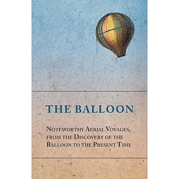 The Balloon - Noteworthy Aerial Voyages, from the Discovery of the Balloon to the Present Time - With a Narrative of the Aeronautic Experiences of Mr. Samuel A. King, and a Full Description of His Great Captive Balloons and Their Apparatus, Anon