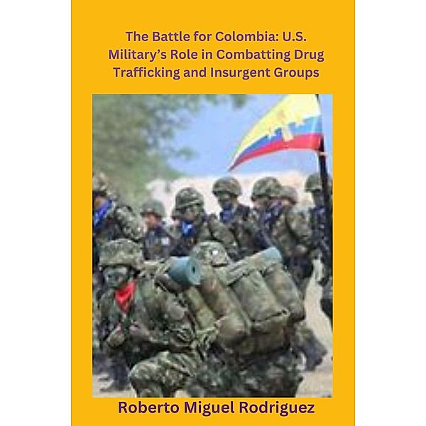 The Battle for Colombia: U.S. Military's Role Combatting Drug Trafficking and Insurgent Groups, Roberto Miguel Rodriguez
