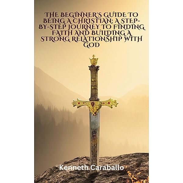 The Beginner's Guide to Being a Christian: A Step-by-Step Journey to Finding Faith and Building a Strong Relationship with God, Kenneth Caraballo
