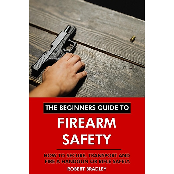The Beginners Guide to Firearm Safety: How to Secure, Transport and Fire a Handgun or Rifle Safely., Robert Bradley