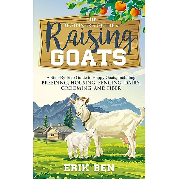 The Beginner's Guide to Goat Raising: A Step-By-Step Guide to Happy Goats, Including Breeding, Housing, Fencing, Dairy, Grooming, and Fiber, Erik Ben