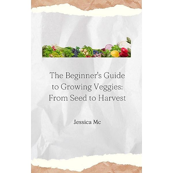 The Beginner's Guide to Growing Veggies: From Seed to Harvest, Jess Mc