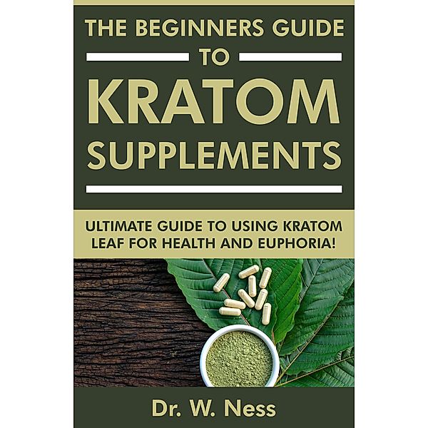 The Beginners Guide to Kratom Supplements: Ultimate Guide to Using Kratom Leaf for Health & Euphoria, W. Ness