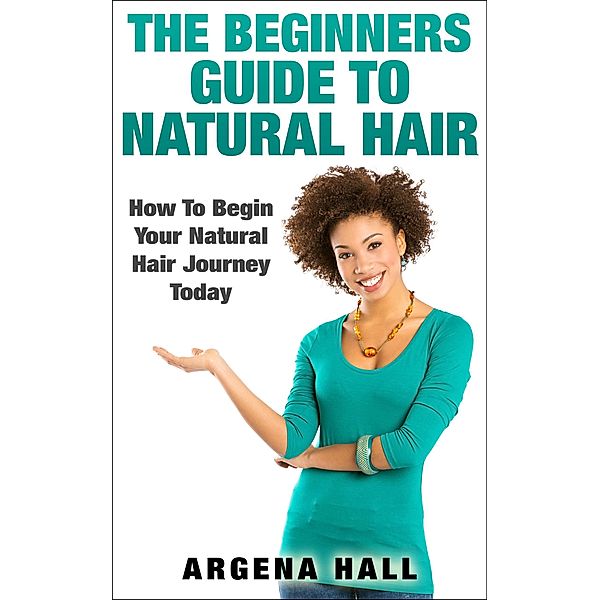 The Beginners Guide To Natural Hair: How To Begin Your Natural Hair Journey Today, Argena Hall