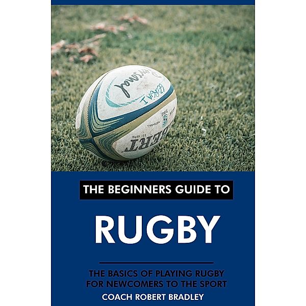 The Beginners Guide to Rugby: The Basics of Playing Rugby for Newcomers to the Sport., Coach Robert Bradley
