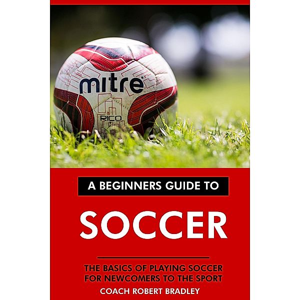 The Beginners Guide to Soccer: The Basics of Playing Soccer for Newcomers to the Sport., Coach Robert Bradley