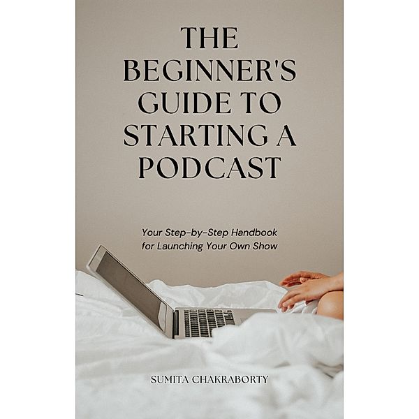 The Beginner's Guide to Starting a Podcast: Your Step-by-Step Handbook for Launching Your Own Show, Sumita Chakraborty