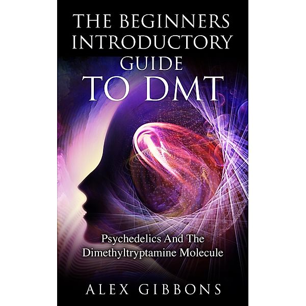 The Beginners Introductory Guide To DMT - Psychedelics And The Dimethyltryptamine Molecule (Psychedelic Curiosity, #2) / Psychedelic Curiosity, Alex Gibbons