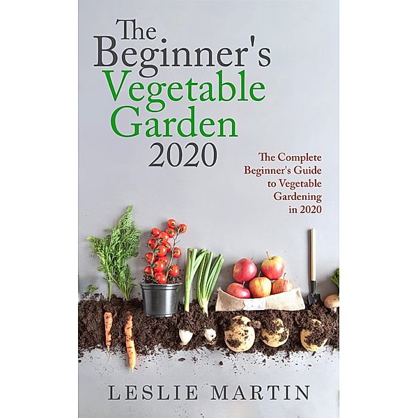 The Beginner's Vegetable Garden 2020:  The Complete Beginners Guide To Vegetable Gardening in 2020, Leslie Martin
