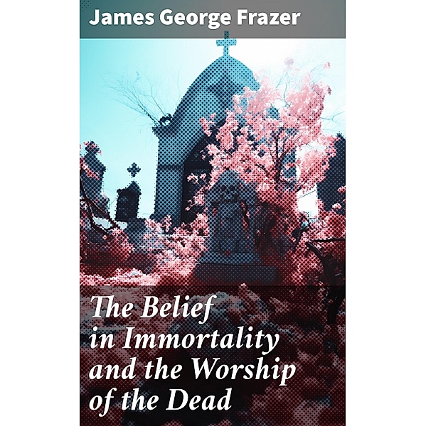The Belief in Immortality and the Worship of the Dead, James George Frazer
