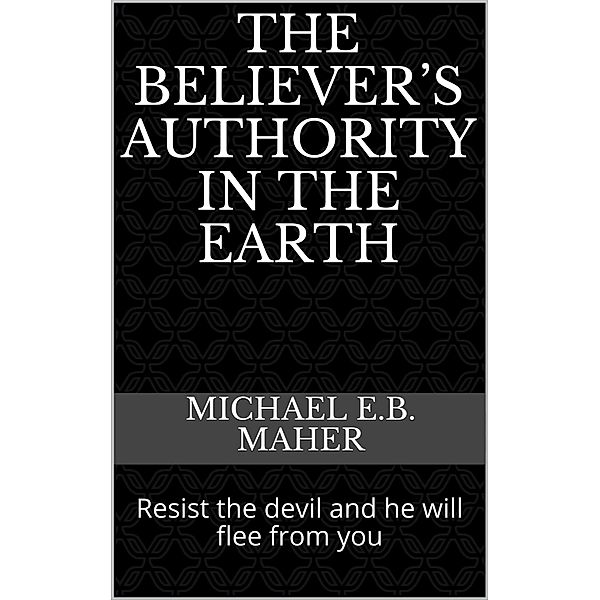 The Believer's Authority in the Earth, Michael E. B. Maher