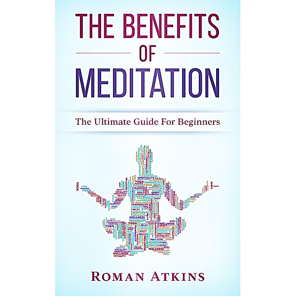 The Benefits of Meditation: The ultimate guide for Beginners, Roman Atkins