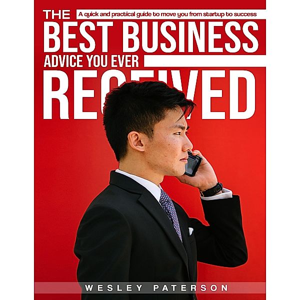 The Best Business Advise You Ever Received: A Quick and Practical Guide to Move You from Startup to Success, Wesley Paterson